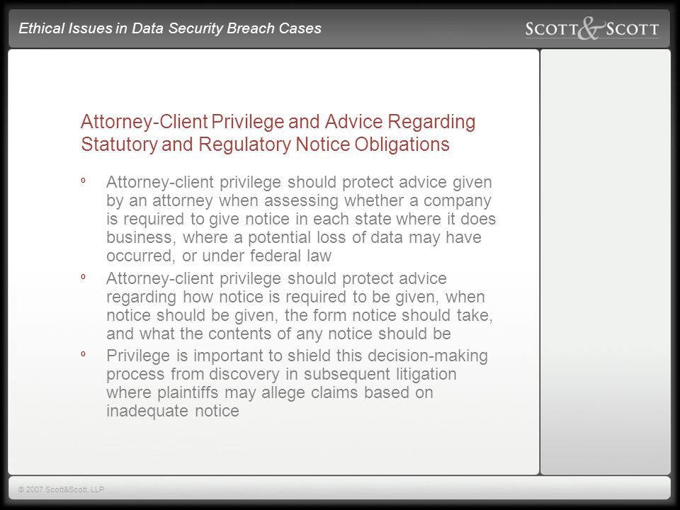 Ethical Issues in Data Security Breach Cases © 2007 Scott&Scott, LLP Attorney-Client Privilege and Advice Regarding Statutory and Regulatory Notice Obligations º Attorney-client privilege should protect advice given by an attorney when assessing whether a company is required to give notice in each state where it does business, where a potential loss of data may have occurred, or under federal law º Attorney-client privilege should protect advice regarding how notice is required to be given, when notice should be given, the form notice should take, and what the contents of any notice should be º Privilege is important to shield this decision-making process from discovery in subsequent litigation where plaintiffs may allege claims based on inadequate notice