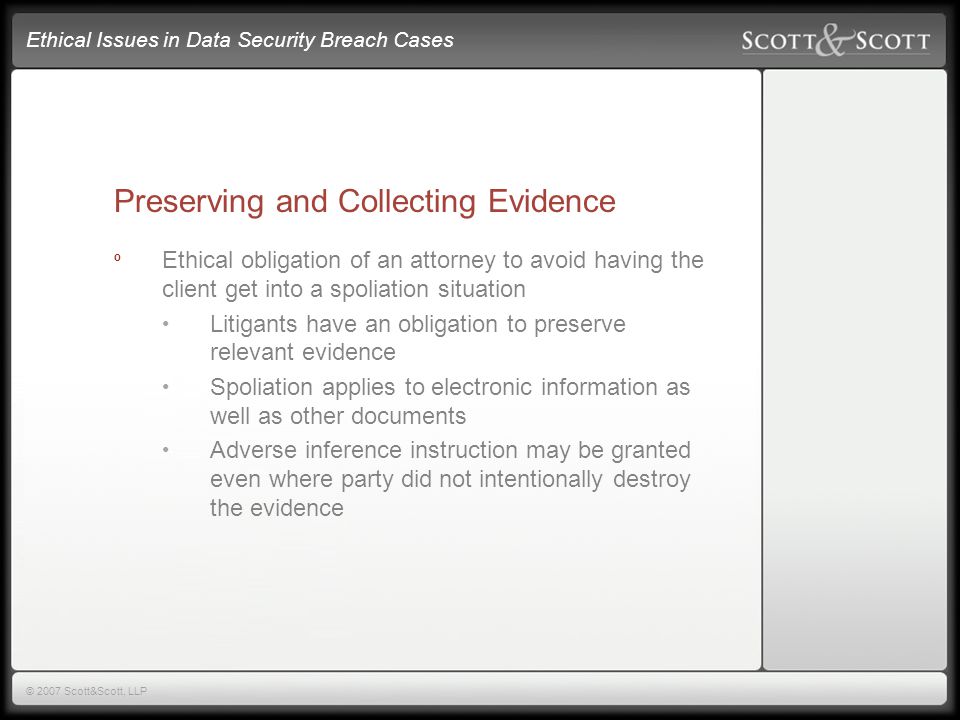 Ethical Issues in Data Security Breach Cases © 2007 Scott&Scott, LLP Preserving and Collecting Evidence º Ethical obligation of an attorney to avoid having the client get into a spoliation situation Litigants have an obligation to preserve relevant evidence Spoliation applies to electronic information as well as other documents Adverse inference instruction may be granted even where party did not intentionally destroy the evidence