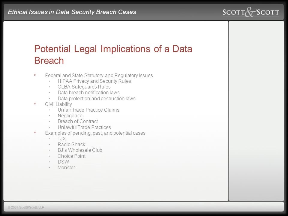 Ethical Issues in Data Security Breach Cases © 2007 Scott&Scott, LLP Potential Legal Implications of a Data Breach º Federal and State Statutory and Regulatory Issues HIPAA Privacy and Security Rules GLBA Safeguards Rules Data breach notification laws Data protection and destruction laws º Civil Liability Unfair Trade Practice Claims Negligence Breach of Contract Unlawful Trade Practices º Examples of pending, past, and potential cases TJX Radio Shack BJ’s Wholesale Club Choice Point DSW Monster