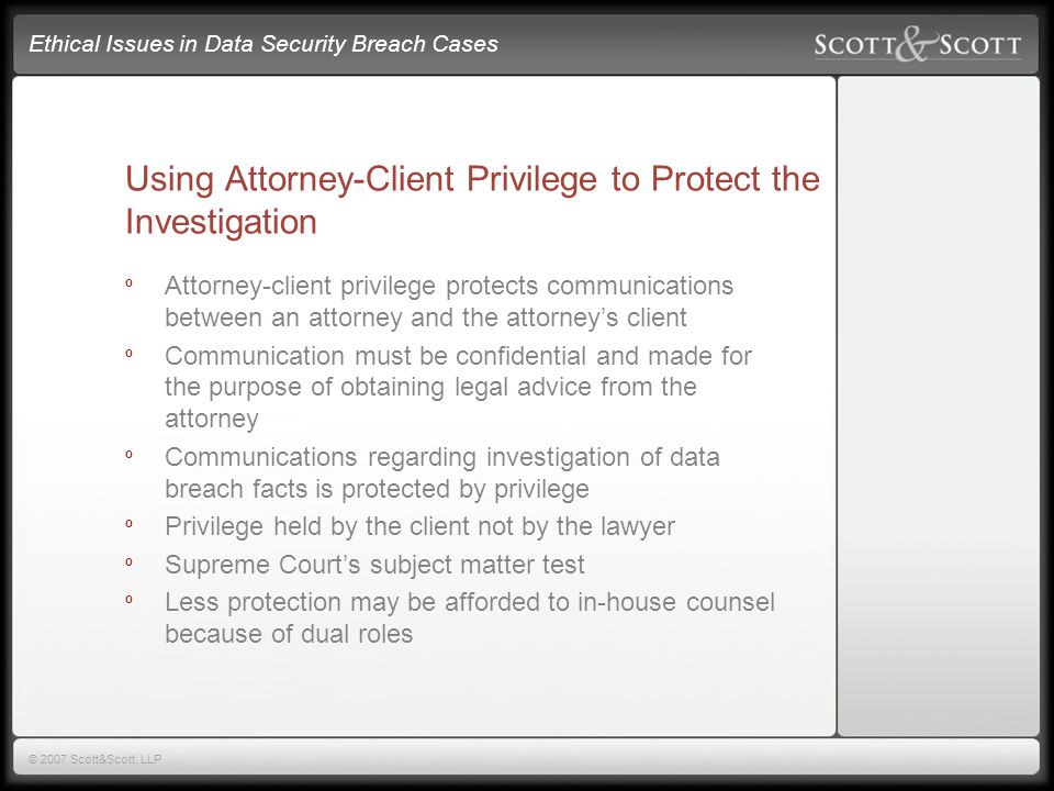 Ethical Issues in Data Security Breach Cases © 2007 Scott&Scott, LLP Using Attorney-Client Privilege to Protect the Investigation º Attorney-client privilege protects communications between an attorney and the attorney’s client º Communication must be confidential and made for the purpose of obtaining legal advice from the attorney º Communications regarding investigation of data breach facts is protected by privilege º Privilege held by the client not by the lawyer º Supreme Court’s subject matter test º Less protection may be afforded to in-house counsel because of dual roles