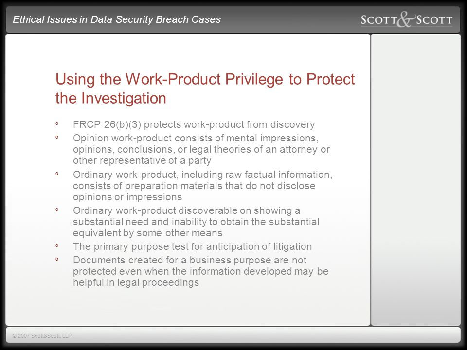 Ethical Issues in Data Security Breach Cases © 2007 Scott&Scott, LLP Using the Work-Product Privilege to Protect the Investigation º FRCP 26(b)(3) protects work-product from discovery º Opinion work-product consists of mental impressions, opinions, conclusions, or legal theories of an attorney or other representative of a party º Ordinary work-product, including raw factual information, consists of preparation materials that do not disclose opinions or impressions º Ordinary work-product discoverable on showing a substantial need and inability to obtain the substantial equivalent by some other means º The primary purpose test for anticipation of litigation º Documents created for a business purpose are not protected even when the information developed may be helpful in legal proceedings