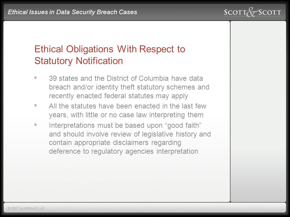 Ethical Issues in Data Security Breach Cases © 2007 Scott&Scott, LLP Ethical Obligations With Respect to Statutory Notification º 39 states and the District of Columbia have data breach and/or identity theft statutory schemes and recently enacted federal statutes may apply º All the statutes have been enacted in the last few years, with little or no case law interpreting them º Interpretations must be based upon good faith and should involve review of legislative history and contain appropriate disclaimers regarding deference to regulatory agencies interpretation