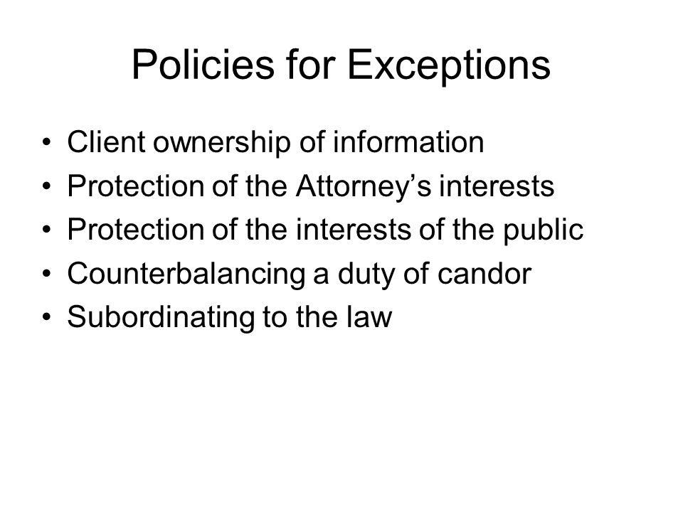 Policies for Exceptions Client ownership of information Protection of the Attorney’s interests Protection of the interests of the public Counterbalancing a duty of candor Subordinating to the law