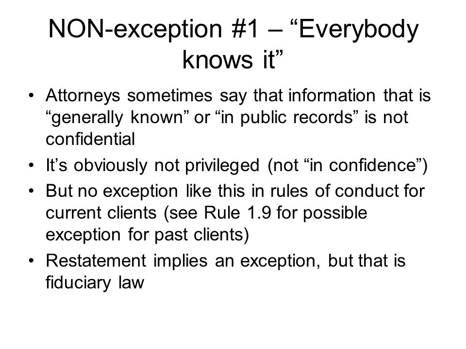 NON-exception #1 – Everybody knows it Attorneys sometimes say that information that is generally known or in public records is not confidential It’s obviously not privileged (not in confidence ) But no exception like this in rules of conduct for current clients (see Rule 1.9 for possible exception for past clients) Restatement implies an exception, but that is fiduciary law