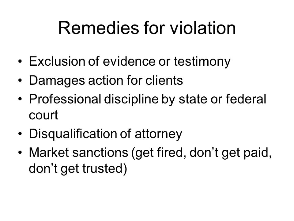 Remedies for violation Exclusion of evidence or testimony Damages action for clients Professional discipline by state or federal court Disqualification of attorney Market sanctions (get fired, don’t get paid, don’t get trusted)