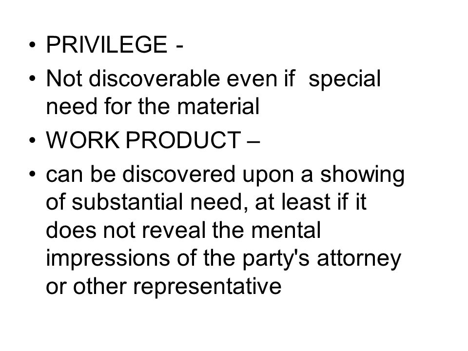 PRIVILEGE - Not discoverable even if special need for the material WORK PRODUCT – can be discovered upon a showing of substantial need, at least if it does not reveal the mental impressions of the party s attorney or other representative