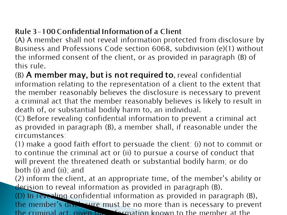 Rule Confidential Information of a Client (A) A member shall not reveal information protected from disclosure by Business and Professions Code section 6068, subdivision (e)(1) without the informed consent of the client, or as provided in paragraph (B) of this rule.