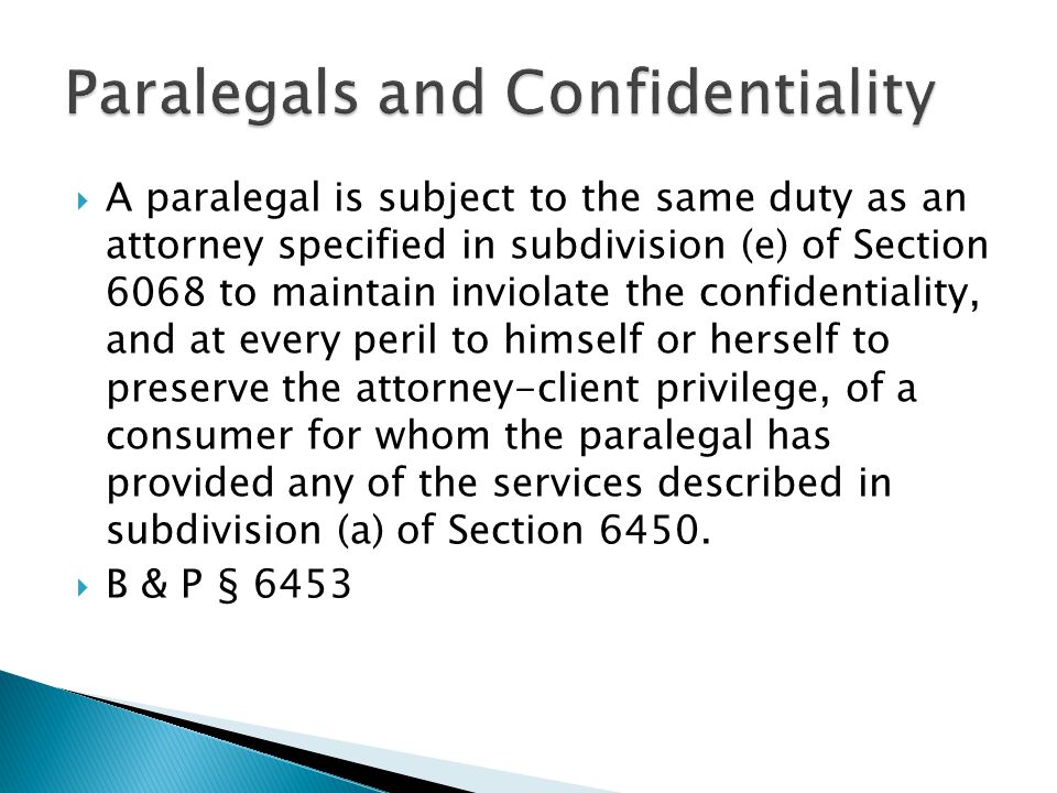 A paralegal is subject to the same duty as an attorney specified in subdivision (e) of Section 6068 to maintain inviolate the confidentiality, and at every peril to himself or herself to preserve the attorney-client privilege, of a consumer for whom the paralegal has provided any of the services described in subdivision (a) of Section 6450.