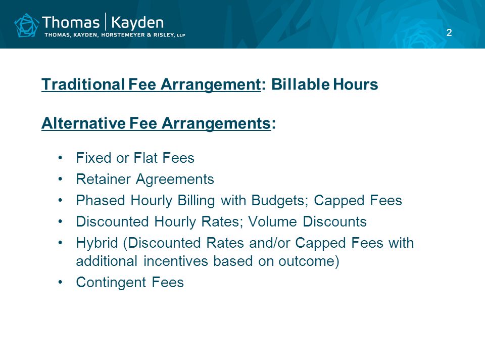 2 Traditional Fee Arrangement: Billable Hours Alternative Fee Arrangements: Fixed or Flat Fees Retainer Agreements Phased Hourly Billing with Budgets; Capped Fees Discounted Hourly Rates; Volume Discounts Hybrid (Discounted Rates and/or Capped Fees with additional incentives based on outcome) Contingent Fees