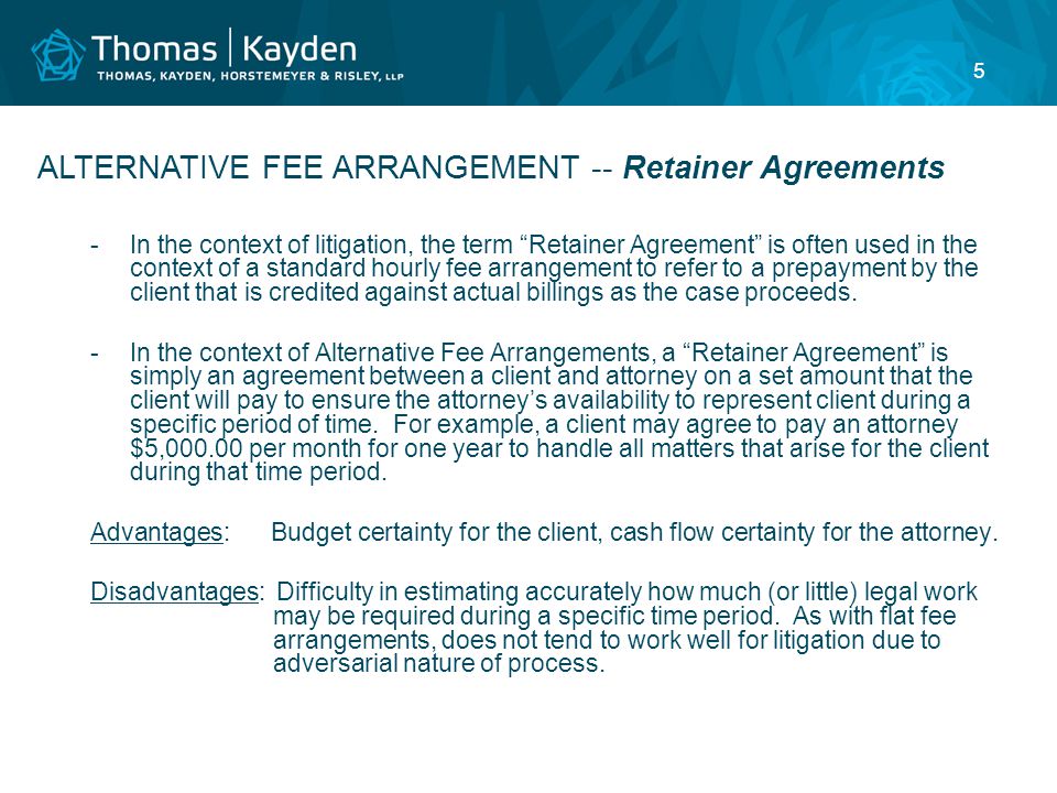 5 -In the context of litigation, the term Retainer Agreement is often used in the context of a standard hourly fee arrangement to refer to a prepayment by the client that is credited against actual billings as the case proceeds.