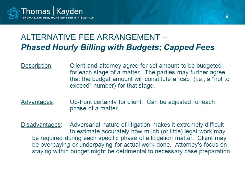 6 ALTERNATIVE FEE ARRANGEMENT – Phased Hourly Billing with Budgets; Capped Fees Description:Client and attorney agree for set amount to be budgeted for each stage of a matter.