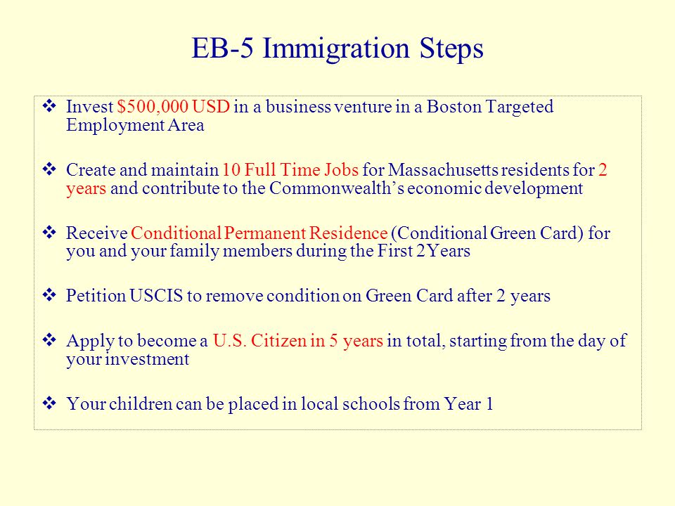 EB-5 Immigration Steps  Invest $500,000 USD in a business venture in a Boston Targeted Employment Area  Create and maintain 10 Full Time Jobs for Massachusetts residents for 2 years and contribute to the Commonwealth’s economic development  Receive Conditional Permanent Residence (Conditional Green Card) for you and your family members during the First 2Years  Petition USCIS to remove condition on Green Card after 2 years  Apply to become a U.S.