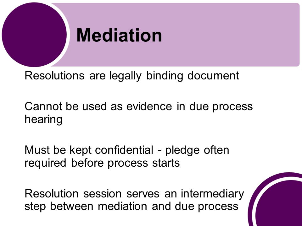 Mediation Resolutions are legally binding document Cannot be used as evidence in due process hearing Must be kept confidential - pledge often required before process starts Resolution session serves an intermediary step between mediation and due process