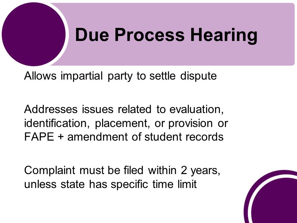 Due Process Hearing Allows impartial party to settle dispute Addresses issues related to evaluation, identification, placement, or provision or FAPE + amendment of student records Complaint must be filed within 2 years, unless state has specific time limit
