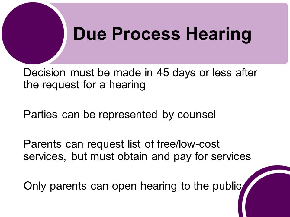 Due Process Hearing Decision must be made in 45 days or less after the request for a hearing Parties can be represented by counsel Parents can request list of free/low-cost services, but must obtain and pay for services Only parents can open hearing to the public