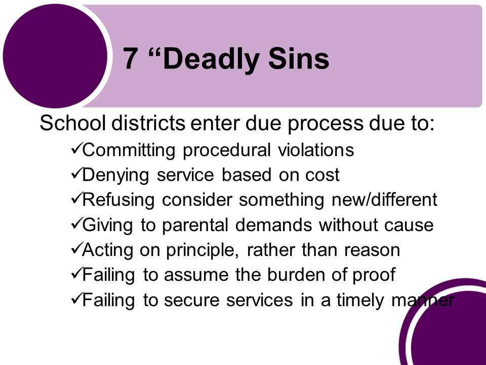 7 Deadly Sins School districts enter due process due to: Committing procedural violations Denying service based on cost Refusing consider something new/different Giving to parental demands without cause Acting on principle, rather than reason Failing to assume the burden of proof Failing to secure services in a timely manner