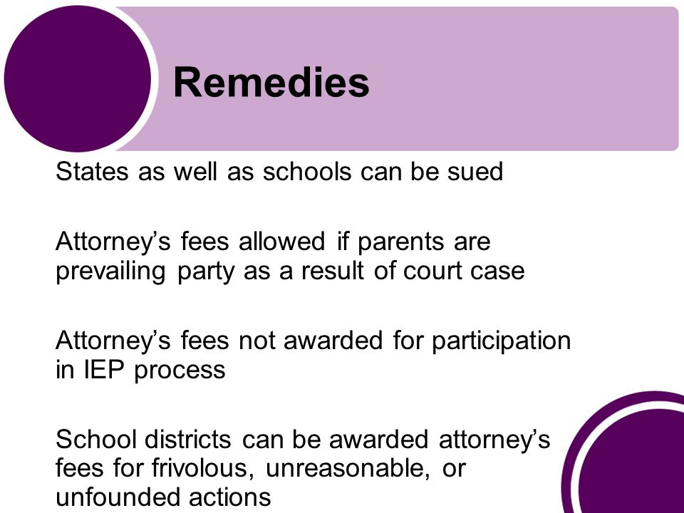 Remedies States as well as schools can be sued Attorney’s fees allowed if parents are prevailing party as a result of court case Attorney’s fees not awarded for participation in IEP process School districts can be awarded attorney’s fees for frivolous, unreasonable, or unfounded actions