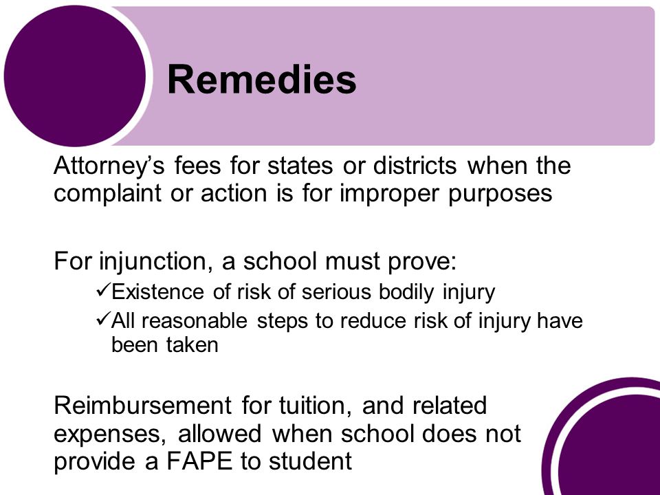 Remedies Attorney’s fees for states or districts when the complaint or action is for improper purposes For injunction, a school must prove: Existence of risk of serious bodily injury All reasonable steps to reduce risk of injury have been taken Reimbursement for tuition, and related expenses, allowed when school does not provide a FAPE to student