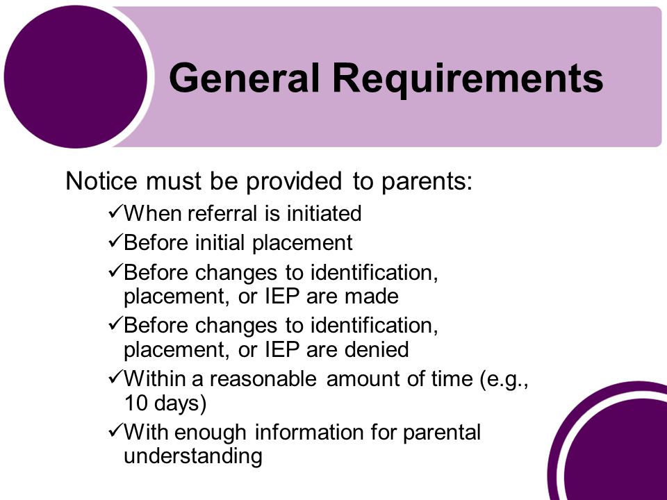 General Requirements Notice must be provided to parents: When referral is initiated Before initial placement Before changes to identification, placement, or IEP are made Before changes to identification, placement, or IEP are denied Within a reasonable amount of time (e.g., 10 days) With enough information for parental understanding