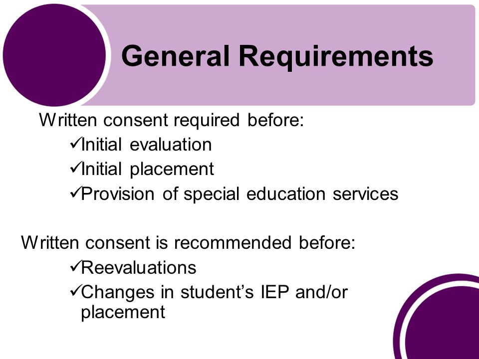 General Requirements Written consent required before: Initial evaluation Initial placement Provision of special education services Written consent is recommended before: Reevaluations Changes in student’s IEP and/or placement