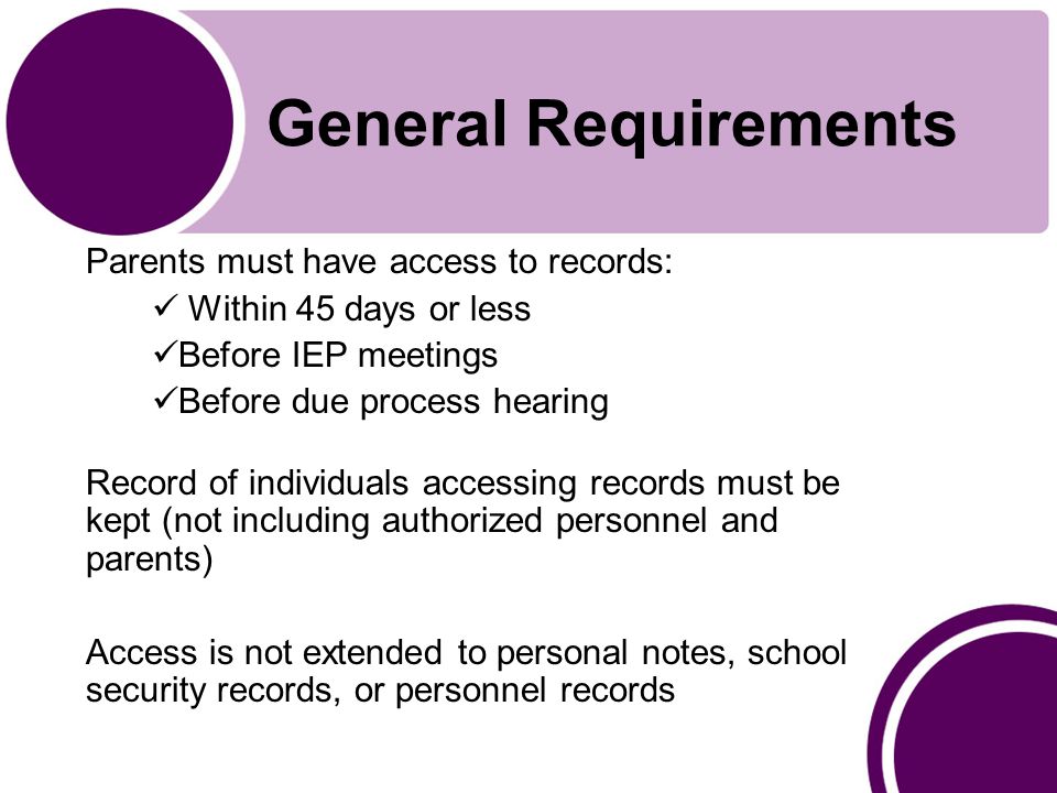 General Requirements Parents must have access to records: Within 45 days or less Before IEP meetings Before due process hearing Record of individuals accessing records must be kept (not including authorized personnel and parents) Access is not extended to personal notes, school security records, or personnel records