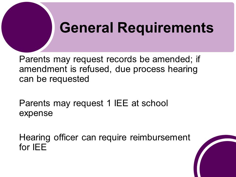 General Requirements Parents may request records be amended; if amendment is refused, due process hearing can be requested Parents may request 1 IEE at school expense Hearing officer can require reimbursement for IEE