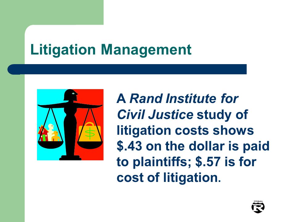 Litigation Management A Rand Institute for Civil Justice study of litigation costs shows $.43 on the dollar is paid to plaintiffs; $.57 is for cost of litigation.