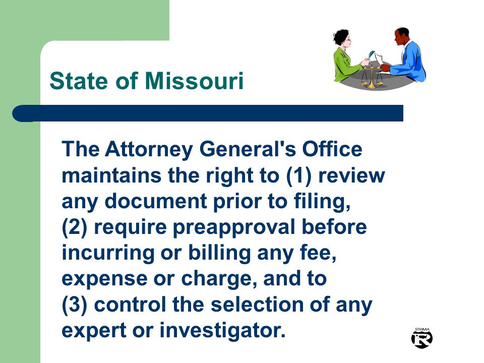 State of Missouri The Attorney General s Office maintains the right to (1) review any document prior to filing, (2) require preapproval before incurring or billing any fee, expense or charge, and to (3) control the selection of any expert or investigator.