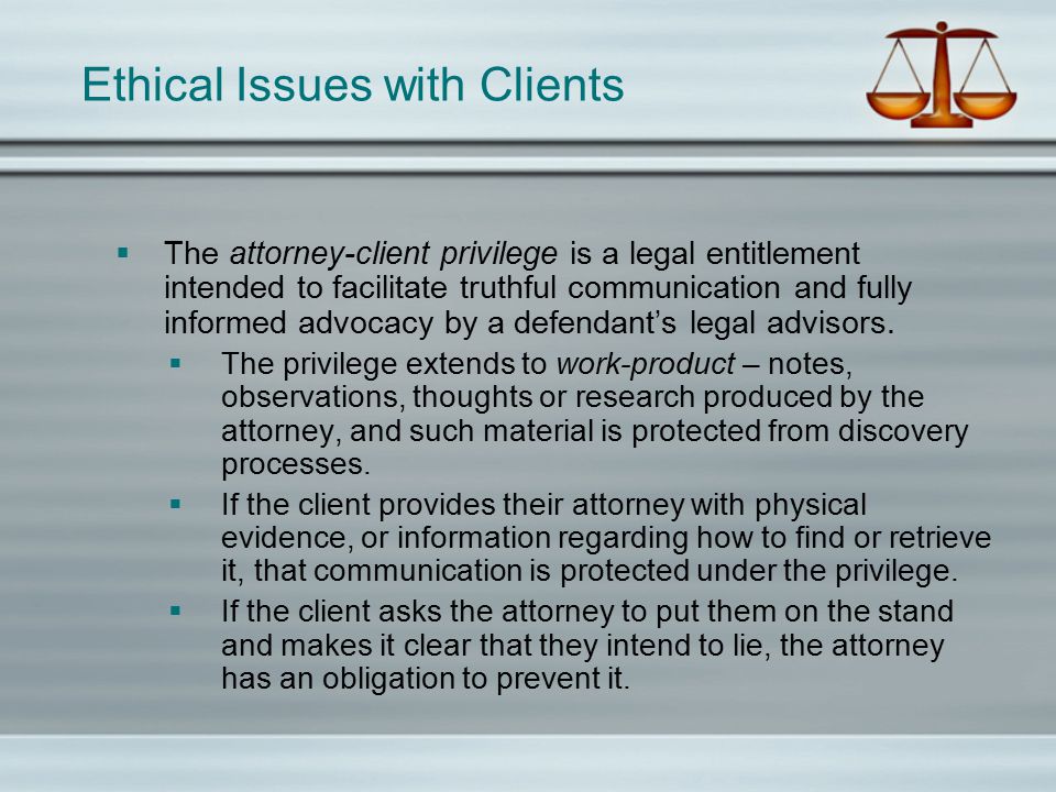 Ethical Issues with Clients  The attorney-client privilege is a legal entitlement intended to facilitate truthful communication and fully informed advocacy by a defendant’s legal advisors.