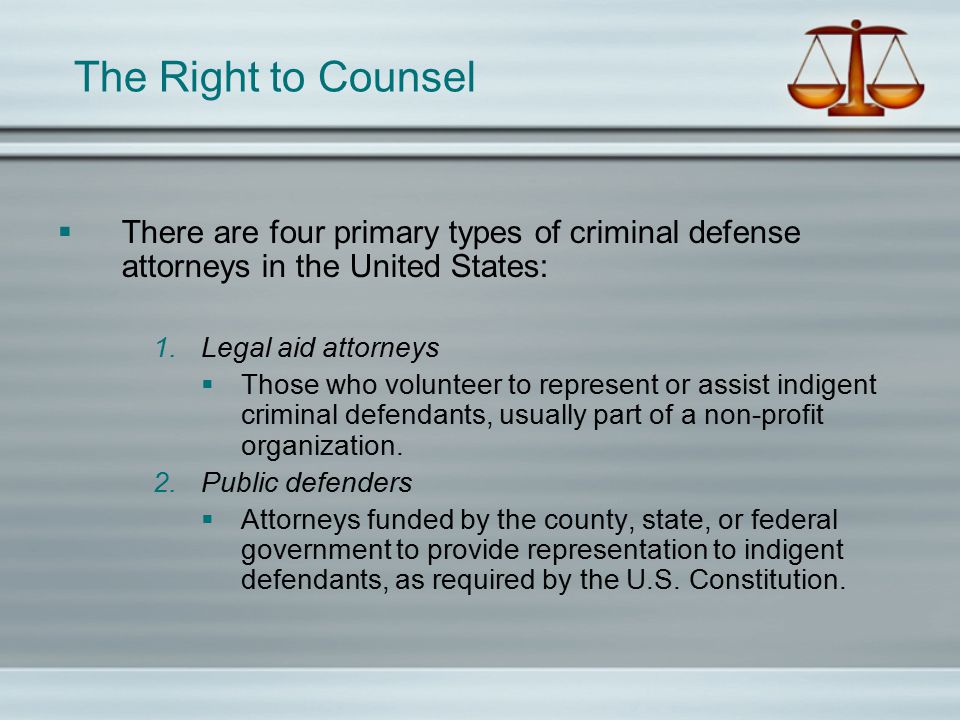 The Right to Counsel  There are four primary types of criminal defense attorneys in the United States: 1.Legal aid attorneys  Those who volunteer to represent or assist indigent criminal defendants, usually part of a non-profit organization.