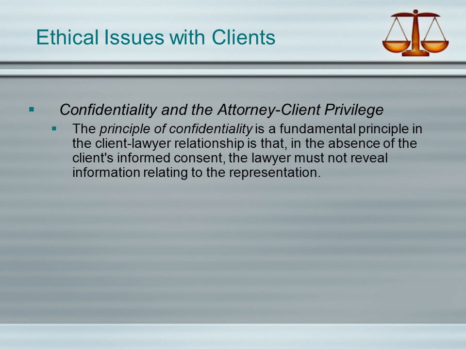 Ethical Issues with Clients  Confidentiality and the Attorney-Client Privilege  The principle of confidentiality is a fundamental principle in the client-lawyer relationship is that, in the absence of the client s informed consent, the lawyer must not reveal information relating to the representation.
