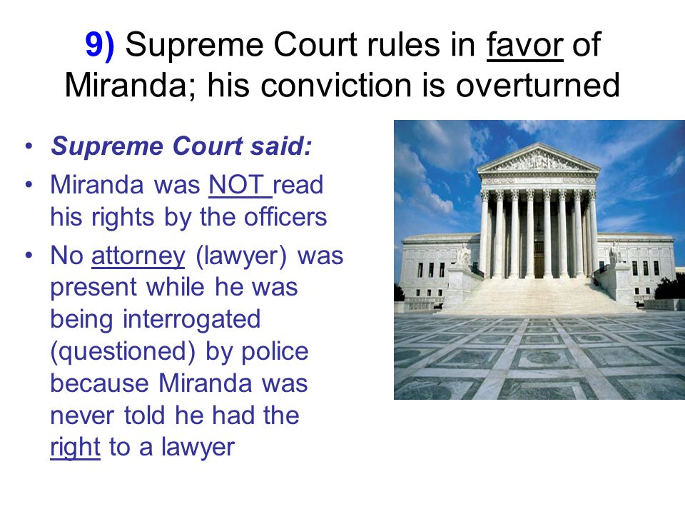 9) Supreme Court rules in favor of Miranda; his conviction is overturned Supreme Court said: Miranda was NOT read his rights by the officers No attorney (lawyer) was present while he was being interrogated (questioned) by police because Miranda was never told he had the right to a lawyer