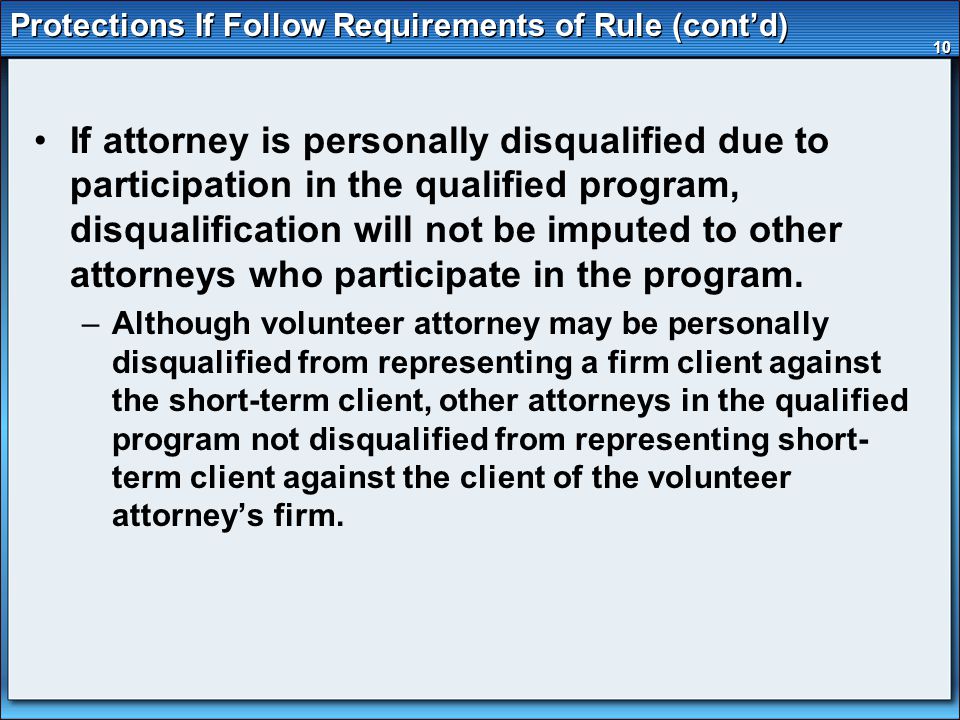 10 Protections If Follow Requirements of Rule (cont’d) If attorney is personally disqualified due to participation in the qualified program, disqualification will not be imputed to other attorneys who participate in the program.