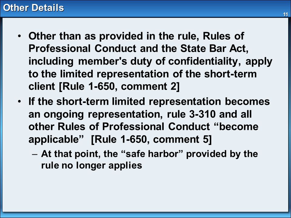 11 Other Details Other than as provided in the rule, Rules of Professional Conduct and the State Bar Act, including member s duty of confidentiality, apply to the limited representation of the short-term client [Rule 1-650, comment 2] If the short-term limited representation becomes an ongoing representation, rule and all other Rules of Professional Conduct become applicable [Rule 1-650, comment 5] –At that point, the safe harbor provided by the rule no longer applies