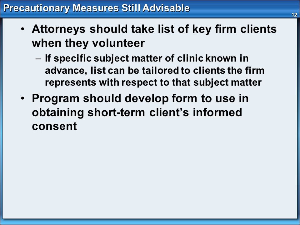 12 Precautionary Measures Still Advisable Attorneys should take list of key firm clients when they volunteer –If specific subject matter of clinic known in advance, list can be tailored to clients the firm represents with respect to that subject matter Program should develop form to use in obtaining short-term client’s informed consent
