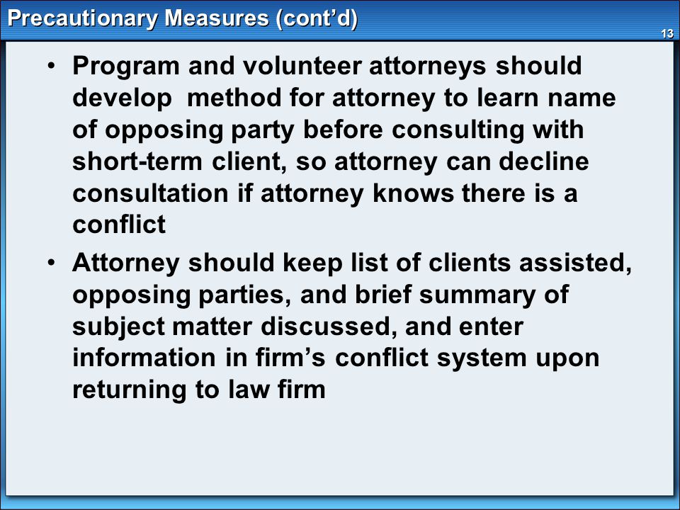 13 Precautionary Measures (cont’d) Program and volunteer attorneys should develop method for attorney to learn name of opposing party before consulting with short-term client, so attorney can decline consultation if attorney knows there is a conflict Attorney should keep list of clients assisted, opposing parties, and brief summary of subject matter discussed, and enter information in firm’s conflict system upon returning to law firm