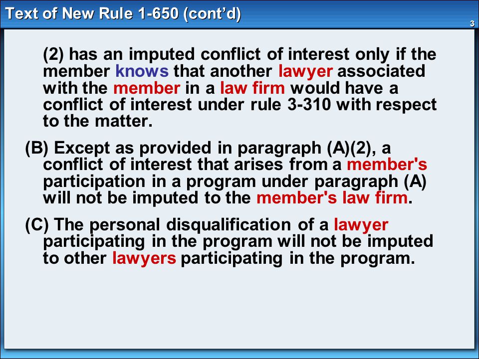 3 Text of New Rule (cont’d) (2) has an imputed conflict of interest only if the member knows that another lawyer associated with the member in a law firm would have a conflict of interest under rule with respect to the matter.
