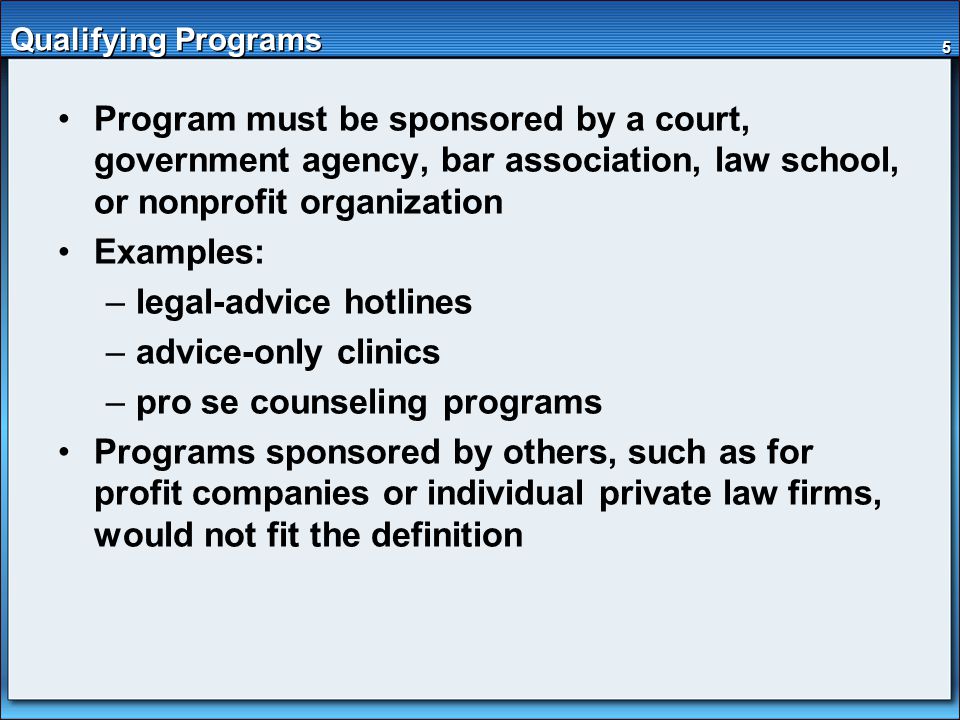 5 Qualifying Programs Program must be sponsored by a court, government agency, bar association, law school, or nonprofit organization Examples: –legal-advice hotlines –advice-only clinics –pro se counseling programs Programs sponsored by others, such as for profit companies or individual private law firms, would not fit the definition