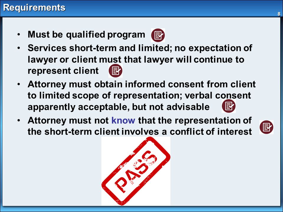 8 Requirements Must be qualified program Services short-term and limited; no expectation of lawyer or client must that lawyer will continue to represent client Attorney must obtain informed consent from client to limited scope of representation; verbal consent apparently acceptable, but not advisable Attorney must not know that the representation of the short-term client involves a conflict of interest