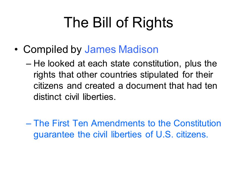 The Bill of Rights Compiled by James Madison –He looked at each state constitution, plus the rights that other countries stipulated for their citizens and created a document that had ten distinct civil liberties.
