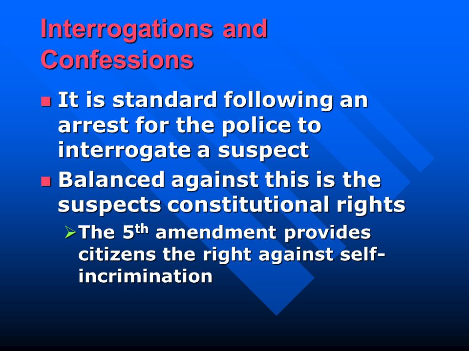 Interrogations and Confessions It is standard following an arrest for the police to interrogate a suspect It is standard following an arrest for the police to interrogate a suspect Balanced against this is the suspects constitutional rights Balanced against this is the suspects constitutional rights  The 5 th amendment provides citizens the right against self- incrimination