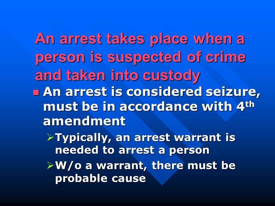 An arrest takes place when a person is suspected of crime and taken into custody An arrest is considered seizure, must be in accordance with 4 th amendment An arrest is considered seizure, must be in accordance with 4 th amendment  Typically, an arrest warrant is needed to arrest a person  W/o a warrant, there must be probable cause