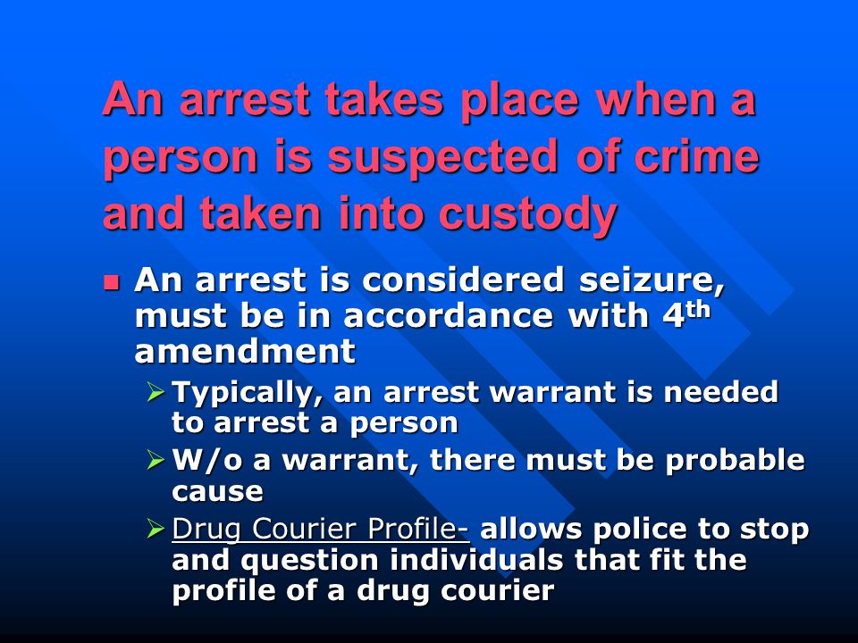 An arrest takes place when a person is suspected of crime and taken into custody An arrest is considered seizure, must be in accordance with 4 th amendment An arrest is considered seizure, must be in accordance with 4 th amendment  Typically, an arrest warrant is needed to arrest a person  W/o a warrant, there must be probable cause  Drug Courier Profile- allows police to stop and question individuals that fit the profile of a drug courier