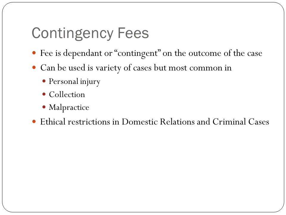 Contingency Fees Fee is dependant or contingent on the outcome of the case Can be used is variety of cases but most common in Personal injury Collection Malpractice Ethical restrictions in Domestic Relations and Criminal Cases