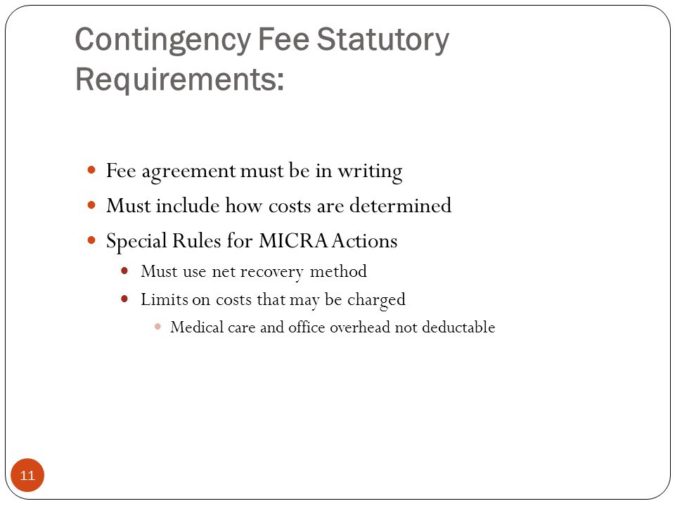 Contingency Fee Statutory Requirements: 11 Fee agreement must be in writing Must include how costs are determined Special Rules for MICRA Actions Must use net recovery method Limits on costs that may be charged Medical care and office overhead not deductable