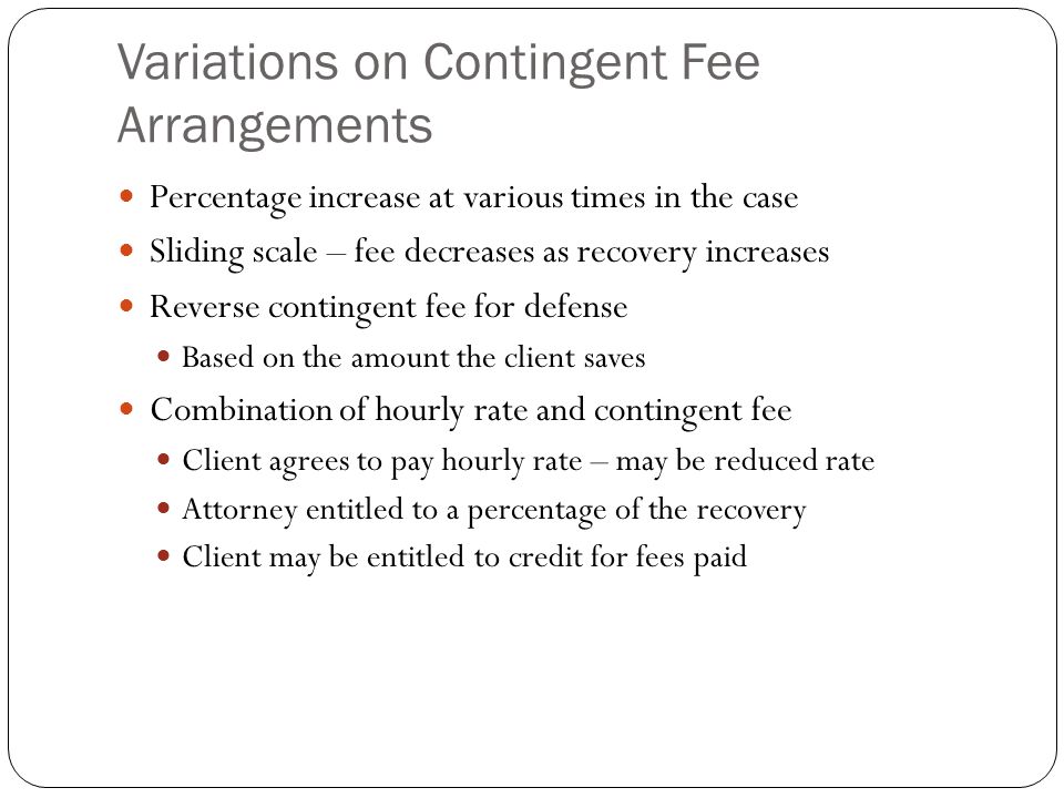 Variations on Contingent Fee Arrangements Percentage increase at various times in the case Sliding scale – fee decreases as recovery increases Reverse contingent fee for defense Based on the amount the client saves Combination of hourly rate and contingent fee Client agrees to pay hourly rate – may be reduced rate Attorney entitled to a percentage of the recovery Client may be entitled to credit for fees paid