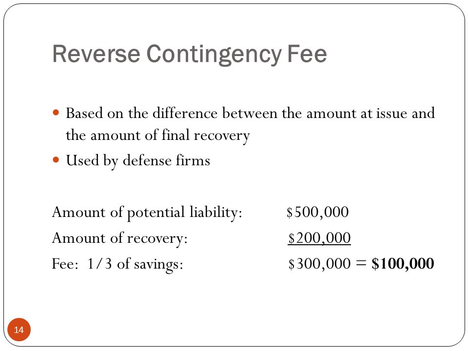 Reverse Contingency Fee 14 Based on the difference between the amount at issue and the amount of final recovery Used by defense firms Amount of potential liability:$500,000 Amount of recovery: $200,000 Fee: 1/3 of savings: $300,000 = $100,000