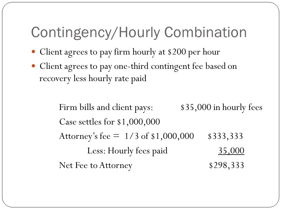 Contingency/Hourly Combination Client agrees to pay firm hourly at $200 per hour Client agrees to pay one-third contingent fee based on recovery less hourly rate paid Firm bills and client pays: $35,000 in hourly fees Case settles for $1,000,000 Attorney’s fee = 1/3 of $1,000,000 $333,333 Less: Hourly fees paid 35,000 Net Fee to Attorney $298,333