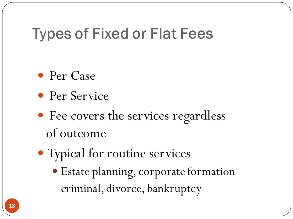 Types of Fixed or Flat Fees 16 Per Case Per Service Fee covers the services regardless of outcome Typical for routine services Estate planning, corporate formation criminal, divorce, bankruptcy