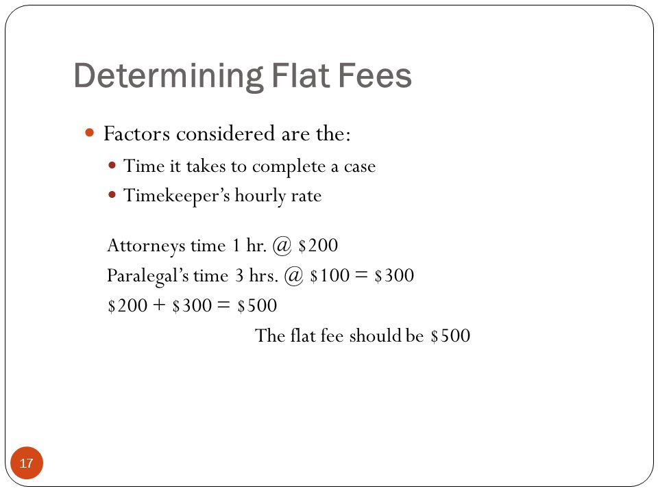 Determining Flat Fees 17 Factors considered are the: Time it takes to complete a case Timekeeper’s hourly rate Attorneys time 1 hr.